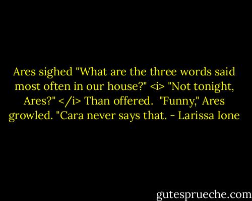 Ares sighed "What are the three words said most often in our house?"<br /><i> "Not tonight, Ares?" </i> Than offered. <br />"Funny," Ares growled. "Cara never says that. - Larissa Ione