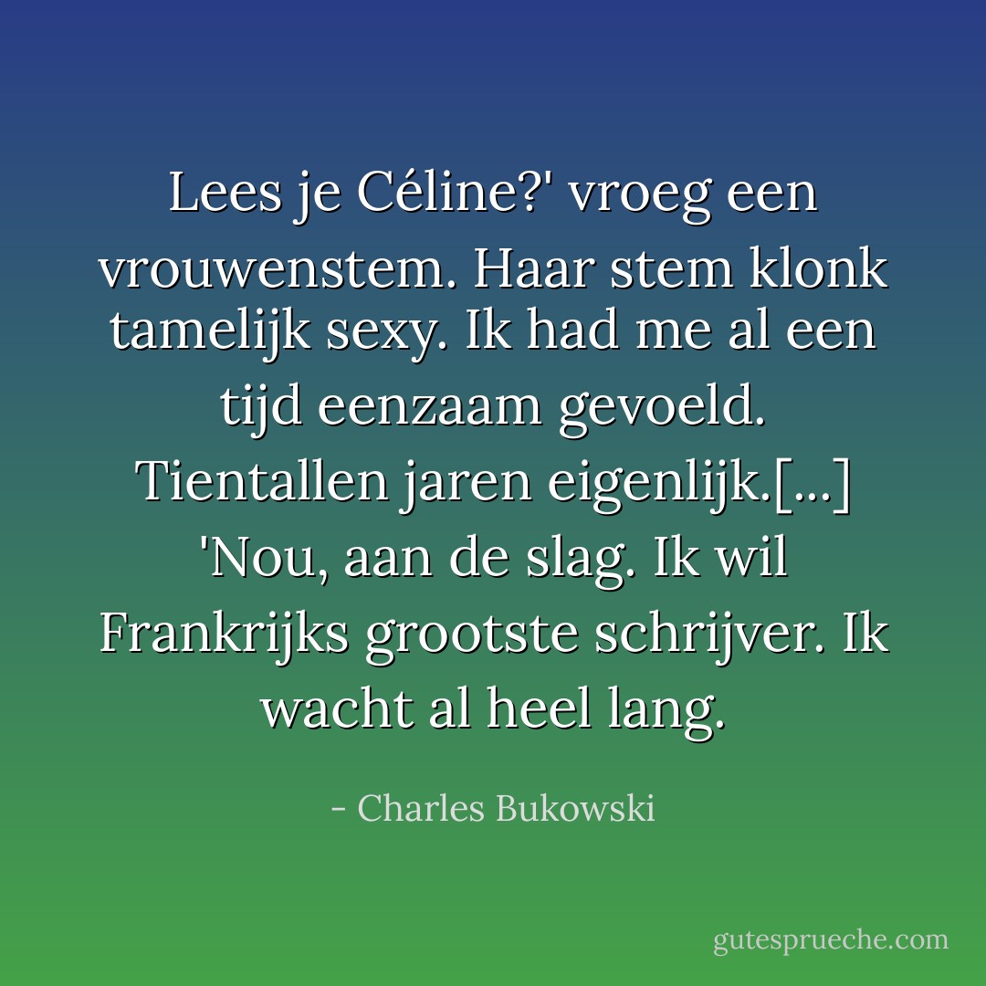 Lees je Céline?' vroeg een vrouwenstem. Haar stem klonk tamelijk sexy. Ik had me al een tijd eenzaam gevoeld. Tientallen jaren eigenlijk.[...]<br />'Nou, aan de slag. Ik wil Frankrijks grootste schrijver. Ik wacht al heel lang. - Charles Bukowski