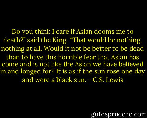 Do you think I care if Aslan dooms me to death?” said the King. “That would be nothing, nothing at all. Would it not be better to be dead than to have this horrible fear that Aslan has come and is not like the Aslan we have believed in and longed for? It is as if the sun rose one day and were a black sun. - C.S. Lewis