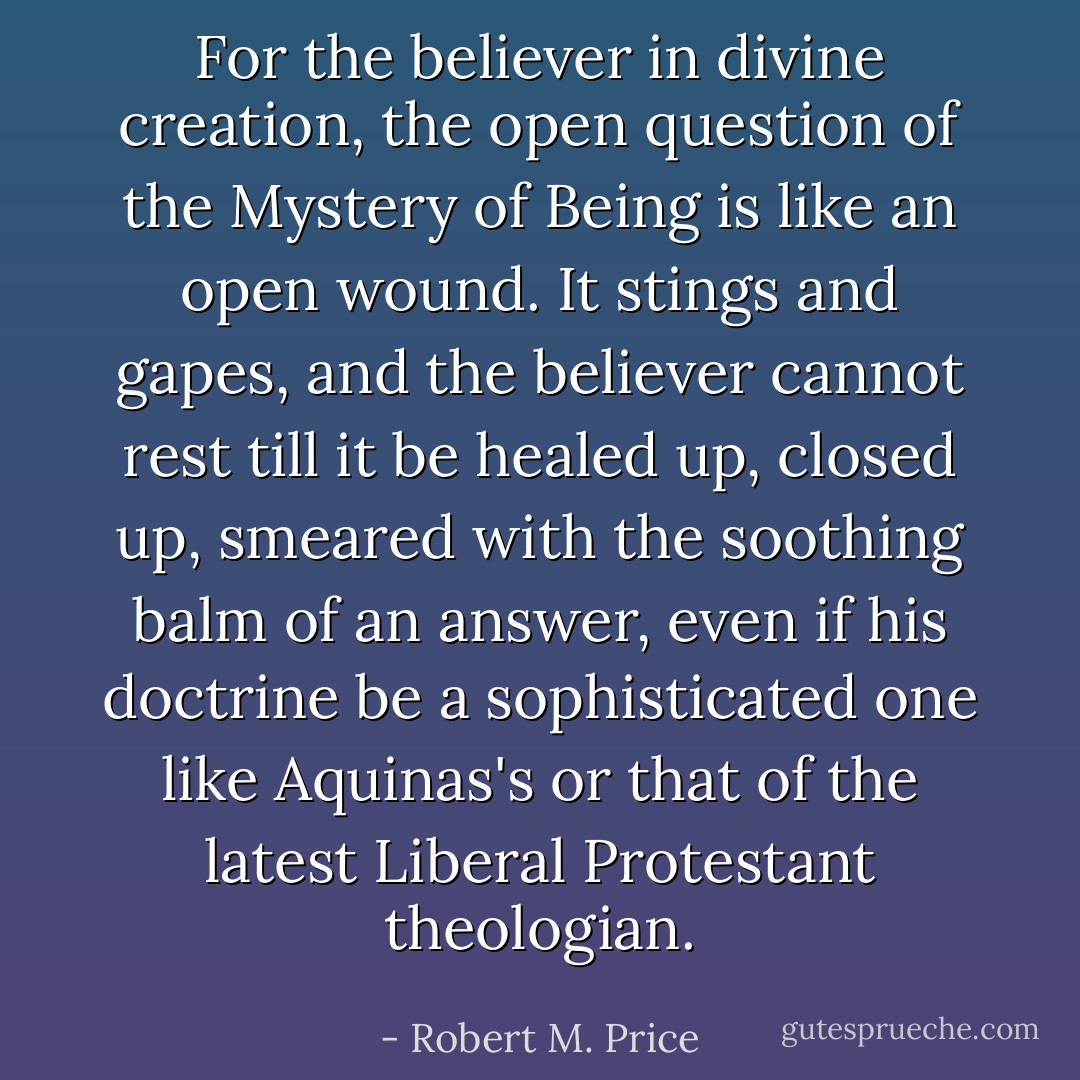 For the believer in divine creation, the open question of the Mystery of Being is like an open wound. It stings and gapes, and the believer cannot rest till it be healed up, closed up, smeared with the soothing balm of an answer, even if his doctrine be a sophisticated one like Aquinas's or that of the latest Liberal Protestant theologian. - Robert M. Price