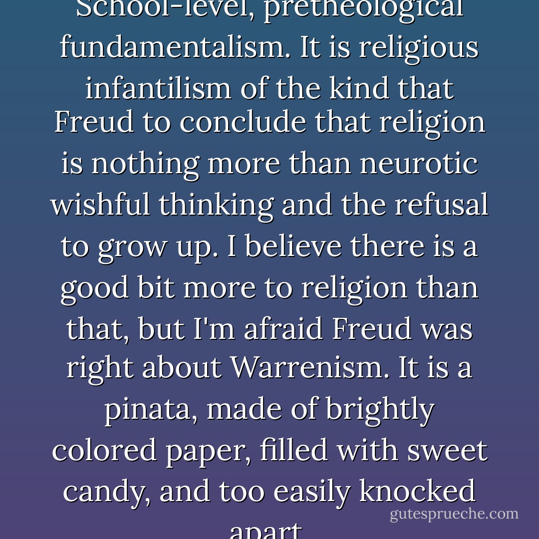 Warren is stuck in Sunday School-level, pretheological fundamentalism. It is religious infantilism of the kind that Freud to conclude that religion is nothing more than neurotic wishful thinking and the refusal to grow up. I believe there is a good bit more to religion than that, but I'm afraid Freud was right about Warrenism. It is a pinata, made of brightly colored paper, filled with sweet candy, and too easily knocked apart. - Robert M. Price