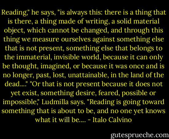 Reading," he says, "is always this: there is a thing that is there, a thing made of writing, a solid material object, which cannot be changed, and through this thing we measure ourselves against something else that is not present, something else that belongs to the immaterial, invisible world, because it can only be thought, imagined, or because it was once and is no longer, past, lost, unattainable, in the land of the dead...."<br />"Or that is not present because it does not yet exist, something desire, feared, possible or impossible," Ludmilla says. "Reading is going toward something that is about to be, and no one yet knows what it will be.... - Italo Calvino