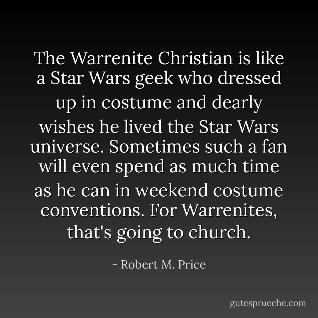 The Warrenite Christian is like a Star Wars geek who dressed up in costume and dearly wishes he lived the Star Wars universe. Sometimes such a fan will even spend as much time as he can in weekend costume conventions. For Warrenites, that's going to church. - Robert M. Price