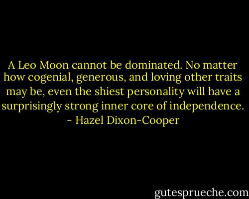 A Leo Moon cannot be dominated. No matter how cogenial, generous, and loving other traits may be, even the shiest personality will have a surprisingly strong inner core of independence. - Hazel Dixon-Cooper