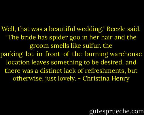 Well, that was a beautiful wedding," Beezle said. "The bride has spider goo in her hair and the groom smells like sulfur. the parking-lot-in-front-of-the-burning warehouse location leaves something to be desired, and there was a distinct lack of refreshments, but otherwise, just lovely. - Christina Henry