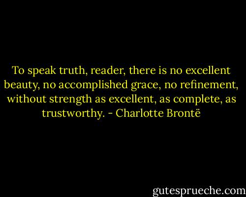 To speak truth, reader, there is no excellent beauty, no accomplished grace, no refinement, without strength as excellent, as complete, as trustworthy. - Charlotte Brontë
