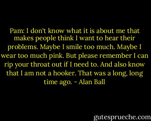 Pam: I don't know what it is about me that makes people think I want to hear their problems. Maybe I smile too much. Maybe I wear too much pink. But please remember I can rip your throat out if I need to. And also know that I am not a hooker. That was a long, long time ago. - Alan Ball