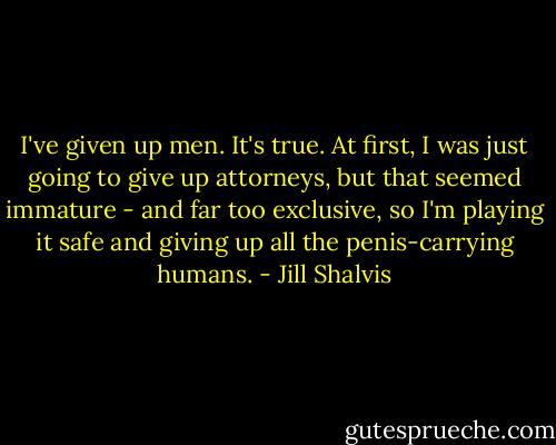 I've given up men. It's true. At first, I was just going to give up attorneys, but that seemed immature - and far too exclusive, so I'm playing it safe and giving up all the penis-carrying humans. - Jill Shalvis