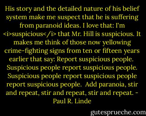 His story and the detailed nature of his belief system make me suspect that he is suffering from paranoid ideas. I love that: I'm <i>suspicious</i> that Mr. Hill is suspicious. It makes me think of those now yellowing crime-fighting signs from ten or fifteen years earlier that say: Report suspicious people.<br /><br />Suspicious people report suspicious people. Suspicious people report suspicious people report suspicious people.<br /><br />Add paranoia, stir and repeat, stir and repeat, stir and repeat. - Paul R. Linde