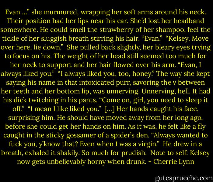Evan …” she murmured, wrapping her soft arms around his neck. Their position had her lips near his ear. She’d lost her headband somewhere. He could smell the strawberry of her shampoo, feel the tickle of her sluggish breath stirring his hair. “Evan.”<br /><br />“Kelsey. Move over here, lie down.”<br /><br />She pulled back slightly, her bleary eyes trying to focus on his. The weight of her head still seemed too much for her neck to support and her hair flowed over his arm. “Evan, I always liked you.”<br /><br />“I always liked you, too, honey.” The way she kept saying his name in that intoxicated purr, savoring the v between her teeth and her bottom lip, was unnerving. Unnerving, hell. It had his dick twitching in his pants. “Come on, girl, you need to sleep it off.”<br /><br />“I mean I like liked you.”<br /><br />[…] Her hands caught his face, surprising him. He should have moved away from her long ago, before she could get her hands on him. As it was, he felt like a fly caught in the sticky gossamer of a spider’s den. “Always wanted to fuck you, y’know that? Even when I was a virgin.”<br /><br />He drew in a breath, exhaled it shakily. So much for prudish.<br /><br />Note to self: Kelsey now gets unbelievably horny when drunk. - Cherrie Lynn