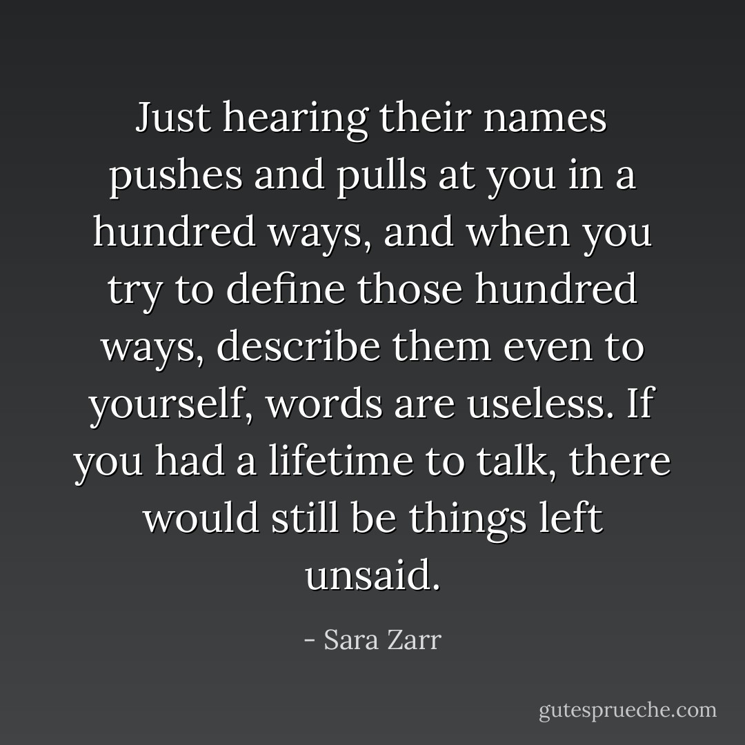 Just hearing their names pushes and pulls at you in a hundred ways, and when you try to define those hundred ways, describe them even to yourself, words are useless. If you had a lifetime to talk, there would still be things left unsaid. - Sara Zarr