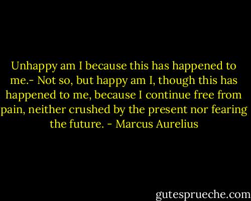 Unhappy am I because this has happened to me.- Not so, but happy am I, though this has happened to me, because I continue free from pain, neither crushed by the present nor fearing the future. - Marcus Aurelius