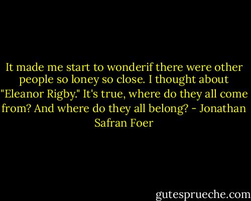 It made me start to wonderif there were other people so loney so close. I thought about "Eleanor Rigby." It's true, where do they all come from? And where do they all belong? - Jonathan Safran Foer