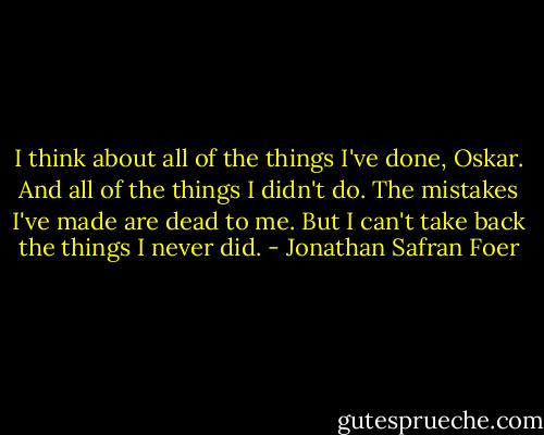 I think about all of the things I've done, Oskar. And all of the things I didn't do. The mistakes I've made are dead to me. But I can't take back the things I never did. - Jonathan Safran Foer