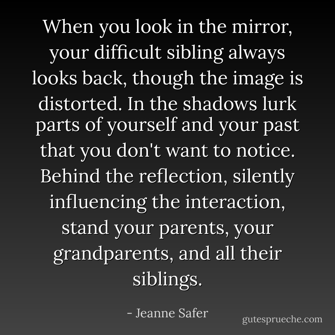 When you look in the mirror, your difficult sibling always looks back, though the image is distorted. In the shadows lurk parts of yourself and your past that you don't want to notice. Behind the reflection, silently influencing the interaction, stand your parents, your grandparents, and all their siblings. - Jeanne Safer