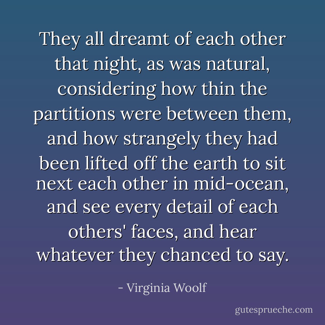 They all dreamt of each other that night, as was natural, considering how thin the partitions were between them, and how strangely they had been lifted off the earth to sit next each other in mid-ocean, and see every detail of each others' faces, and hear whatever they chanced to say. - Virginia Woolf