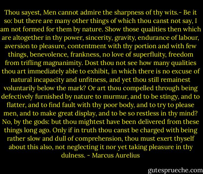 Thou sayest, Men cannot admire the sharpness of thy wits.- Be it so: but there are many other things of which thou canst not say, I am not formed for them by nature. Show those qualities then which are altogether in thy power, sincerity, gravity, endurance of labour, aversion to pleasure, contentment with thy portion and with few things, benevolence, frankness, no love of superfluity, freedom from trifling magnanimity. Dost thou not see how many qualities thou art immediately able to exhibit, in which there is no excuse of natural incapacity and unfitness, and yet thou still remainest voluntarily below the mark? Or art thou compelled through being defectively furnished by nature to murmur, and to be stingy, and to flatter, and to find fault with thy poor body, and to try to please men, and to make great display, and to be so restless in thy mind? No, by the gods: but thou mightest have been delivered from these things long ago. Only if in truth thou canst be charged with being rather slow and dull of comprehension, thou must exert thyself about this also, not neglecting it nor yet taking pleasure in thy dulness. - Marcus Aurelius