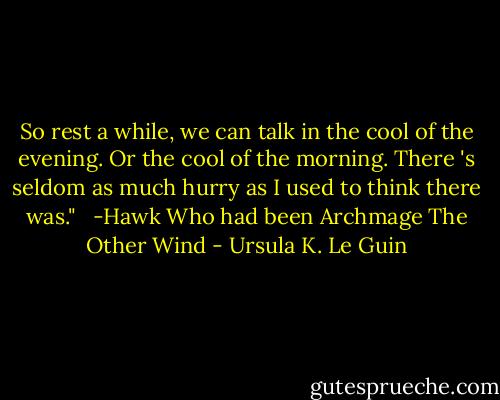 So rest a while, we can talk in the cool of the evening. Or the cool of the morning. There 's seldom as much hurry as I used to think there was." <br /><br />-Hawk<br />Who had been Archmage<br />The Other Wind - Ursula K. Le Guin