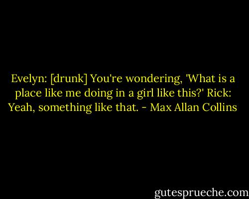 Evelyn: [drunk] You're wondering, 'What is a place like me doing in a girl like this?'<br />Rick: Yeah, something like that. - Max Allan Collins