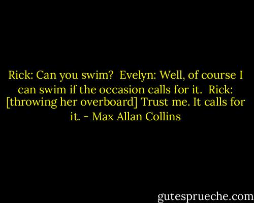 Rick: Can you swim? <br />Evelyn: Well, of course I can swim if the occasion calls for it. <br />Rick: [throwing her overboard] Trust me. It calls for it. - Max Allan Collins