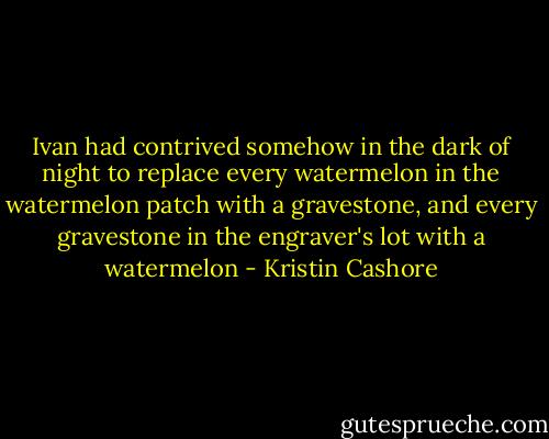 Ivan had contrived somehow in the dark of night to replace every watermelon in the watermelon patch with a gravestone, and every gravestone in the engraver's lot with a watermelon - Kristin Cashore