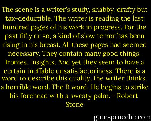 The scene is a writer's study, shabby, drafty but tax-deductible. The writer is reading the last hundred pages of his work in progress. For the past fifty or so, a kind of slow terror has been rising in his breast. All these pages had seemed necessary. They contain many good things. Ironies. Insights. And yet they seem to have a certain ineffable unsatisfactoriness. There is a word to describe this quality, the writer thinks, a horrible word. The B word. He begins to strike his forehead with a sweaty palm. - Robert  Stone