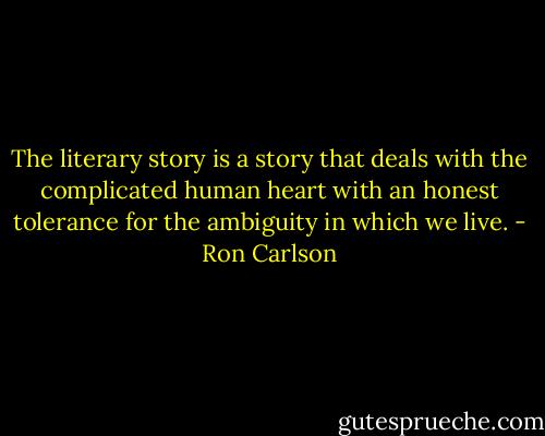The literary story is a story that deals with the complicated human heart with an honest tolerance for the ambiguity in which we live. - Ron Carlson