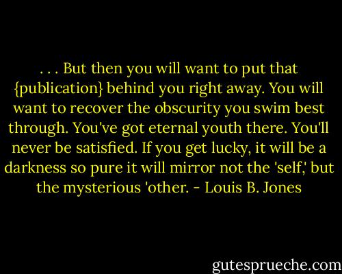 . . . But then you will want to put that {publication} behind you right away. You will want to recover the obscurity you swim best through. You've got eternal youth there. You'll never be satisfied. If you get lucky, it will be a darkness so pure it will mirror not the 'self,' but the mysterious 'other. - Louis B. Jones