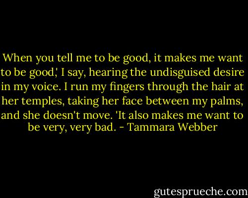 When you tell me to be good, it makes me want to be good,' I say, hearing the undisguised desire in my voice. I run my fingers through the hair at her temples, taking her face between my palms, and she doesn't move. 'It also makes me want to be very, very bad. - Tammara Webber