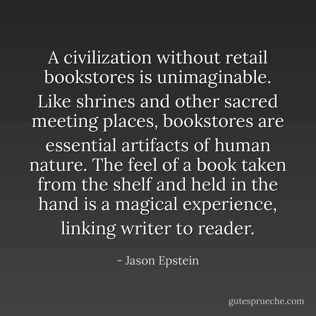 A civilization without retail bookstores is unimaginable. Like shrines and other sacred meeting places, bookstores are essential artifacts of human nature. The feel of a book taken from the shelf and held in the hand is a magical experience, linking writer to reader. - Jason Epstein