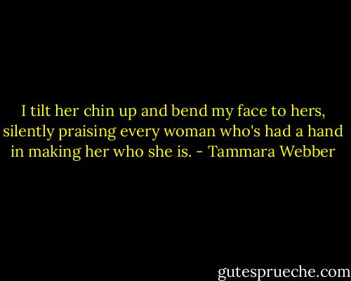 I tilt her chin up and bend my face to hers, silently praising every woman who's had a hand in making her who she is. - Tammara Webber