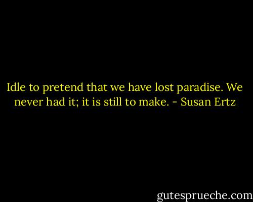 Idle to pretend that we have lost paradise. We never had it; it is still to make. - Susan Ertz