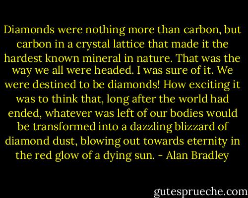 Diamonds were nothing more than carbon, but carbon in a crystal lattice that made it the hardest known mineral in nature. That was the way we all were headed. I was sure of it. We were destined to be diamonds!<br />How exciting it was to think that, long after the world had ended, whatever was left of our bodies would be transformed into a dazzling blizzard of diamond dust, blowing out towards eternity in the red glow of a dying sun. - Alan Bradley