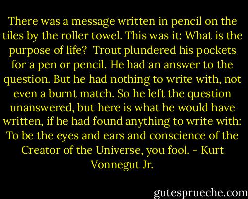 There was a message written in pencil on the tiles by the roller towel. This was it:<br />What is the purpose of life?<br /><br />Trout plundered his pockets for a pen or pencil. He had an answer to the question. But he had nothing to write with, not even a burnt match. So he left the question unanswered, but here is what he would have written, if he had found anything to write with:<br />To be<br />the eyes<br />and ears<br />and conscience<br />of the Creator of the Universe,<br />you fool. - Kurt Vonnegut Jr.