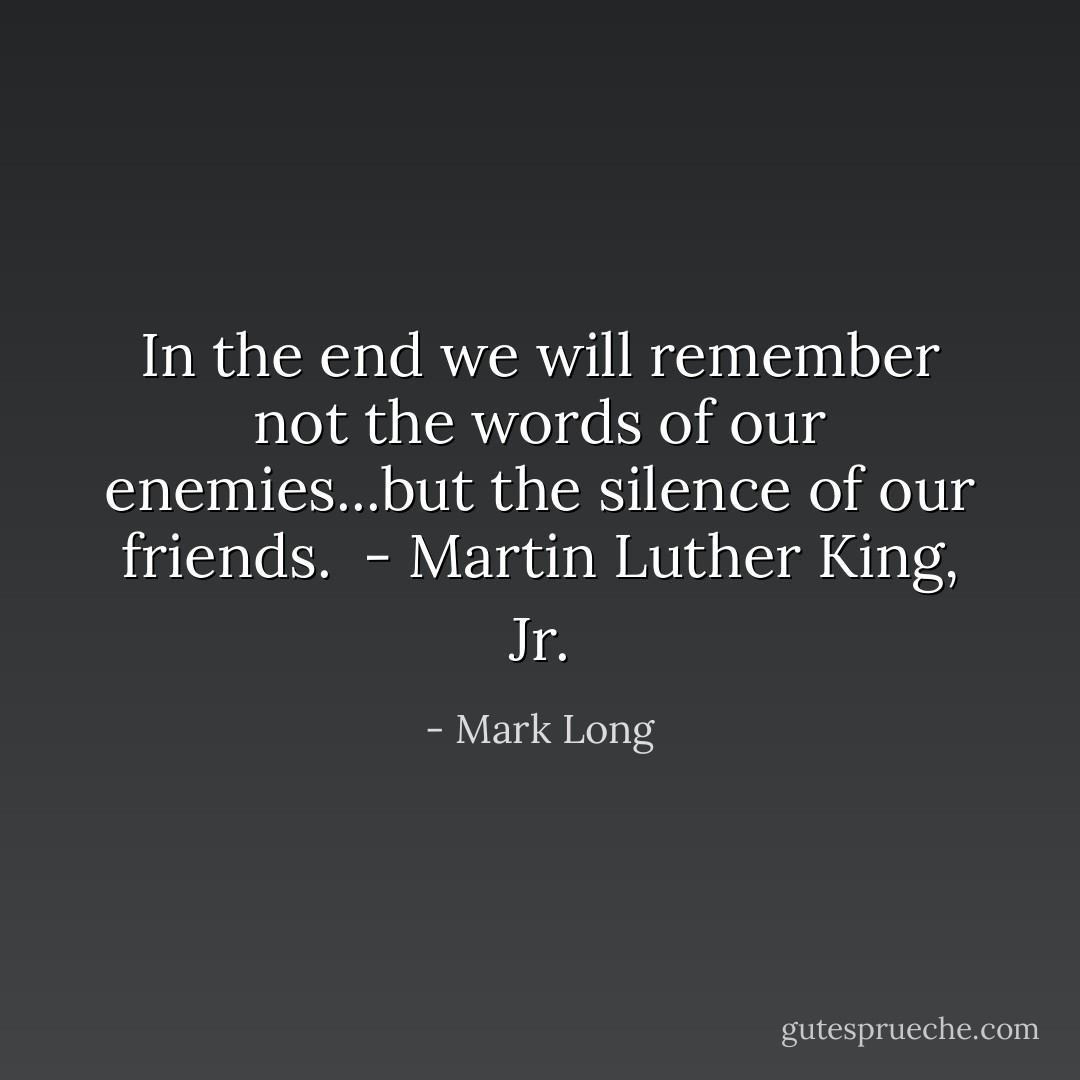 In the end we will remember not the words of our enemies...but the silence of our friends.<br /><br />- Martin Luther King, Jr. - Mark Long