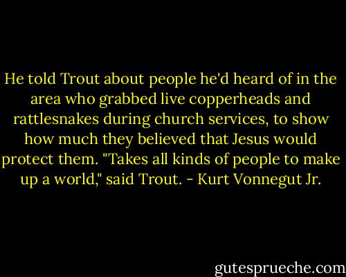 He told Trout about people he'd heard of in the area who grabbed live copperheads and rattlesnakes during church services, to show how much they believed that Jesus would protect them.<br />"Takes all kinds of people to make up a world," said Trout. - Kurt Vonnegut Jr.