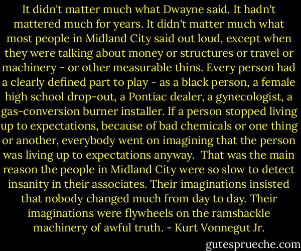 It didn't matter much what Dwayne said. It hadn't mattered much for years. It didn't matter much what most people in Midland City said out loud, except when they were talking about money or structures or travel or machinery - or other measurable thins. Every person had a clearly defined part to play - as a black person, a female high school drop-out, a Pontiac dealer, a gynecologist, a gas-conversion burner installer. If a person stopped living up to expectations, because of bad chemicals or one thing or another, everybody went on imagining that the person was living up to expectations anyway.<br /><br />That was the main reason the people in Midland City were so slow to detect insanity in their associates. Their imaginations insisted that nobody changed much from day to day. Their imaginations were flywheels on the ramshackle machinery of awful truth. - Kurt Vonnegut Jr.