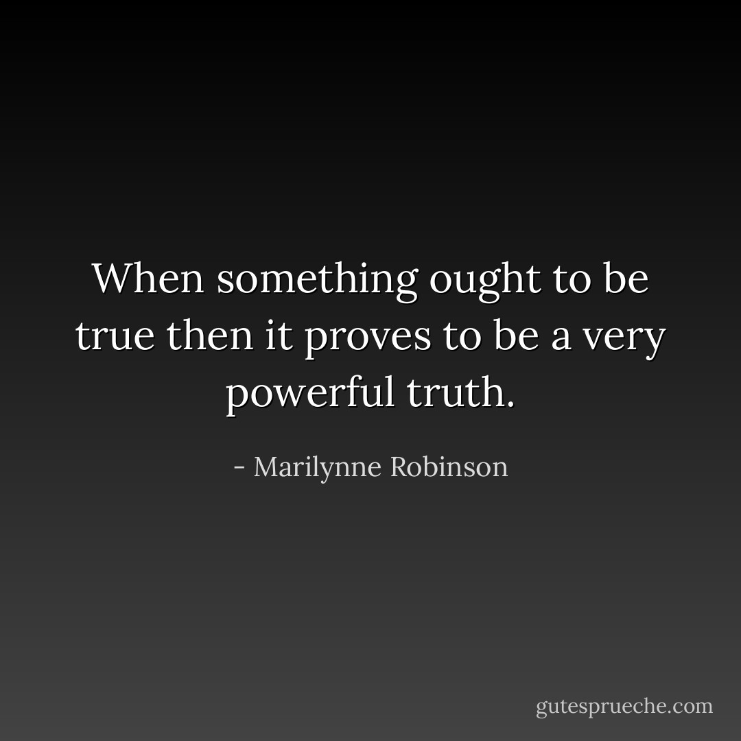 When something ought to be true then it proves to be a very powerful truth. - Marilynne Robinson