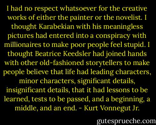 I had no respect whatsoever for the creative works of either the painter or the novelist. I thought Karabekian with his meaningless pictures had entered into a conspiracy with millionaires to make poor people feel stupid. I thought Beatrice Keedsler had joined hands with other old-fashioned storytellers to make people believe that life had leading characters, minor characters, significant details, insignificant details, that it had lessons to be learned, tests to be passed, and a beginning, a middle, and an end. - Kurt Vonnegut Jr.