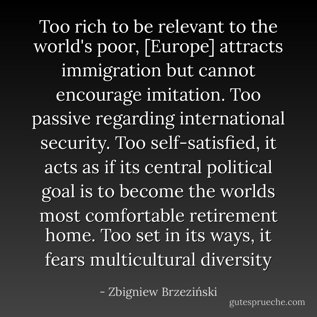 Too rich to be relevant to the world's poor, [Europe] attracts immigration but cannot encourage imitation. Too passive regarding international security. Too self-satisfied, it acts as if its central political goal is to become the worlds most comfortable retirement home. Too set in its ways, it fears multicultural diversity - Zbigniew Brzeziński