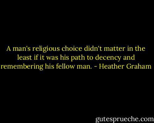 A man's religious choice didn't matter in the least if it was his path to decency and remembering his fellow man. - Heather Graham