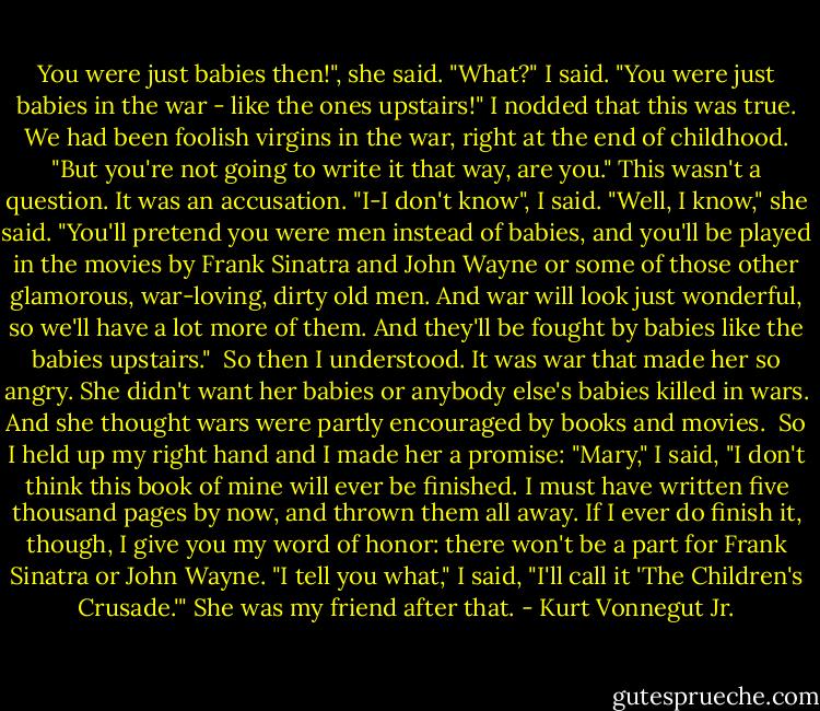 You were just babies then!", she said.<br />"What?" I said.<br />"You were just babies in the war - like the ones upstairs!"<br />I nodded that this was true. We had been foolish virgins in the war, right at the end of childhood.<br />"But you're not going to write it that way, are you." This wasn't a question. It was an accusation.<br />"I-I don't know", I said.<br />"Well, I know," she said. "You'll pretend you were men instead of babies, and you'll be played in the movies by Frank Sinatra and John Wayne or some of those other glamorous, war-loving, dirty old men. And war will look just wonderful, so we'll have a lot more of them. And they'll be fought by babies like the babies upstairs."<br /><br />So then I understood. It was war that made her so angry. She didn't want her babies or anybody else's babies killed in wars. And she thought wars were partly encouraged by books and movies.<br /><br />So I held up my right hand and I made her a promise: "Mary," I said, "I don't think this book of mine will ever be finished. I must have written five thousand pages by now, and thrown them all away. If I ever do finish it, though, I give you my word of honor: there won't be a part for Frank Sinatra or John Wayne.<br />"I tell you what," I said, "I'll call it 'The Children's Crusade.'"<br />She was my friend after that. - Kurt Vonnegut Jr.