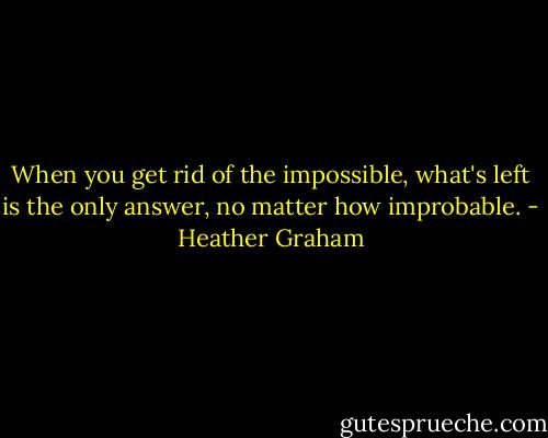 When you get rid of the impossible, what's left is the only answer, no matter how improbable. - Heather Graham