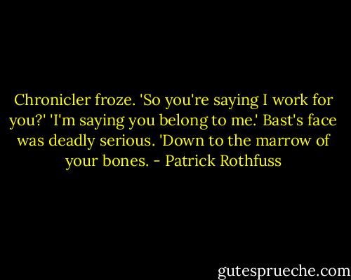 Chronicler froze. 'So you're saying I work for you?'<br />'I'm saying you belong to me.' Bast's face was deadly serious. 'Down to the marrow of your bones. - Patrick Rothfuss