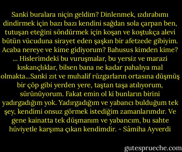 Sanki buralara niçin geldim? Dinlenmek, ızdırabımı dindirmek için bazı bazı kendini sağdan sola çarpan ben, tutuşan eteğini söndürmek için koşan ve koştukça alevi bütün vücuduna sirayet eden şaşkın bir afetzede gibiyim. Acaba nereye ve kime gidiyorum? Bahusus kimden kime?<br />...<br />Hislerimdeki bu vuruşmalar, bu yersiz ve marazi kıskançlıklar, bilsen bana ne kadar pahalıya mal olmakta...Sanki zıt ve muhalif rüzgarların ortasına düşmüş bir çöp gibi yerden yere, taştan taşa atılıyorum, sürünüyorum. Fakat emin ol ki bunların birini yadırgadığım yok. Yadırgadığım ve yabancı bulduğum tek şey, kendimi onsuz görmek istediğim zamanlarımdır. Ve gene kainatta tek düşmanım ve yabancım, bu sahte hüviyetle karşıma çıkan kendimdir. - Sâmiha Ayverdi