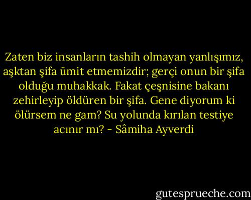 Zaten biz insanların tashih olmayan yanlışımız, aşktan şifa ümit etmemizdir; gerçi onun bir şifa olduğu muhakkak. Fakat çeşnisine bakanı zehirleyip öldüren bir şifa.<br />Gene diyorum ki ölürsem ne gam? Su yolunda kırılan testiye acınır mı? - Sâmiha Ayverdi