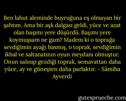 Ben lahut aleminde buyruğuna eş olmayan bir şahtım. Ama bir aşk dalgası geldi, yüce ve azat olan başımı yere düşürdü.<br />Başımı yere koymuşsam ne gam? Madem ki o toprağa sevdiğimin ayağı basmış, o toprak, sevdiğimin ikbal ve saltanatının oyun meydanı olmuştur. Onun salınıp gezdiği toprak, semavattan daha yüce, ay ve güneşten daha parlaktır. - Sâmiha Ayverdi