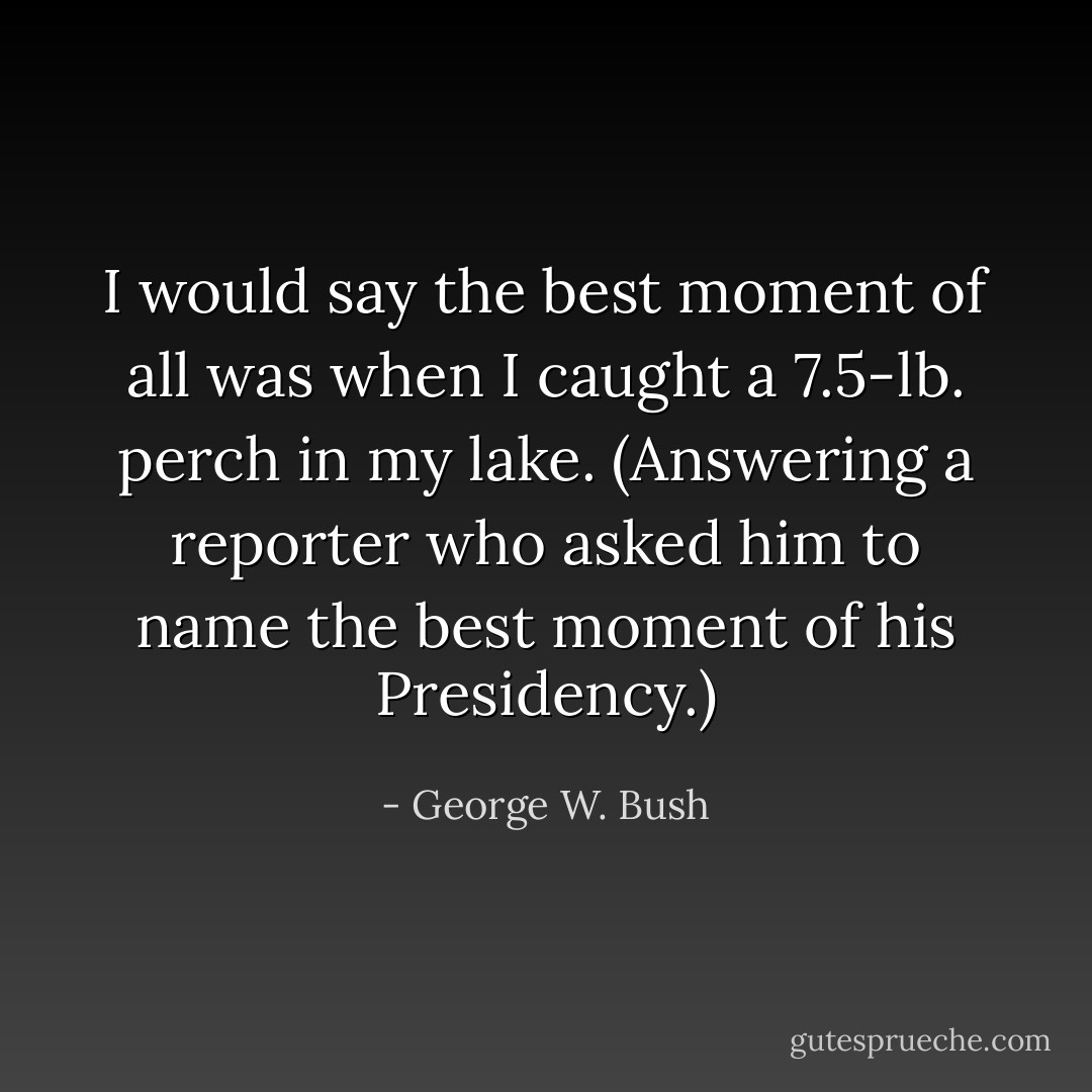 I would say the best moment of all was when I caught a 7.5-lb. perch in my lake. <i>(Answering a reporter who asked him to name the best moment of his Presidency.)</i> - George W. Bush