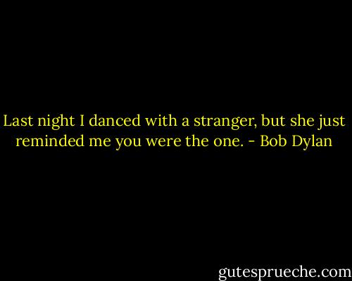 Last night I danced with a stranger, but she just reminded me you were the one. - Bob Dylan