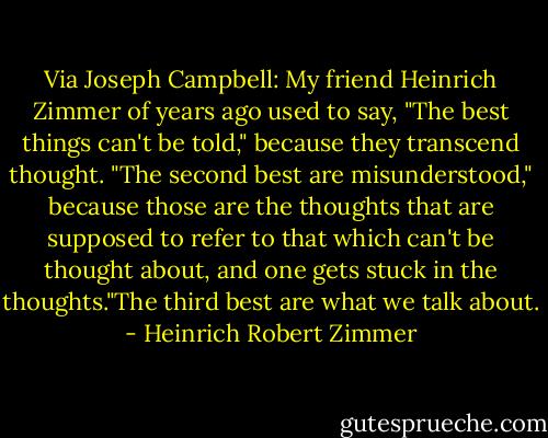 Via Joseph Campbell: My friend Heinrich Zimmer of years ago used to say, "The best things can't be told," because they transcend thought. "The second best are misunderstood," because those are the thoughts that are supposed to refer to that which can't be thought about, and one gets stuck in the thoughts."The third best are what we talk about. - Heinrich Robert Zimmer